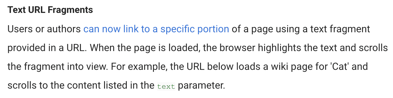 Blog post text: Text URL Fragments. Users or authors can now link to a specific portion of a page using a text fragment provided in a URL. When the page is loaded, the browser highlights the text and scrolls the fragment into view. For example, the URL below loads a wiki page for 'Cat' and scrolls to the content listed in the `text` parameter.