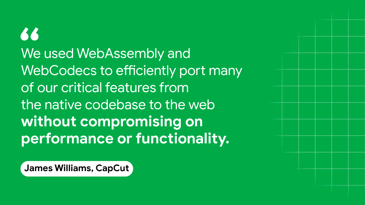 CapCut의 James Williams는 다음과 같이 말합니다. &quot;우리는 WebAssembly와 WebCodecs를 사용하여 기본 코드베이스에서 웹으로 중요한 기능을 효율적으로 포팅했습니다.
또는 성능이나 기능을
사용하지 않을 수 있습니다